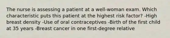 The nurse is assessing a patient at a well-woman exam. Which characteristic puts this patient at the highest risk factor? -High breast density -Use of oral contraceptives -Birth of the first child at 35 years -Breast cancer in one first-degree relative