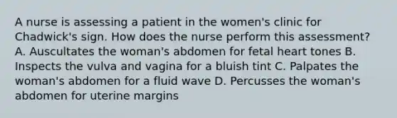 A nurse is assessing a patient in the women's clinic for Chadwick's sign. How does the nurse perform this assessment? A. Auscultates the woman's abdomen for fetal heart tones B. Inspects the vulva and vagina for a bluish tint C. Palpates the woman's abdomen for a fluid wave D. Percusses the woman's abdomen for uterine margins