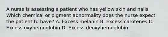 A nurse is assessing a patient who has yellow skin and nails. Which chemical or pigment abnormality does the nurse expect the patient to have? A. Excess melanin B. Excess carotenes C. Excess oxyhemoglobin D. Excess deoxyhemoglobin