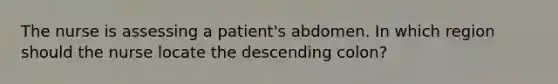 The nurse is assessing a patient's abdomen. In which region should the nurse locate the descending colon?