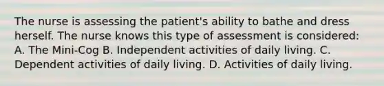 The nurse is assessing the patient's ability to bathe and dress herself. The nurse knows this type of assessment is considered: A. The Mini-Cog B. Independent activities of daily living. C. Dependent activities of daily living. D. Activities of daily living.