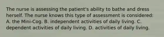 The nurse is assessing the patient's ability to bathe and dress herself. The nurse knows this type of assessment is considered: A. the Mini-Cog. B. independent activities of daily living. C. dependent activities of daily living. D. activities of daily living.