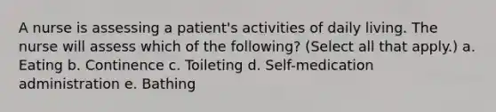 A nurse is assessing a patient's activities of daily living. The nurse will assess which of the following? (Select all that apply.) a. Eating b. Continence c. Toileting d. Self-medication administration e. Bathing