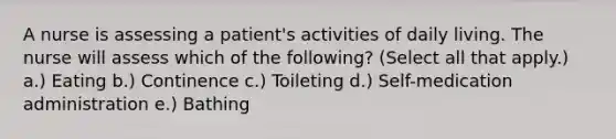 A nurse is assessing a patient's activities of daily living. The nurse will assess which of the following? (Select all that apply.) a.) Eating b.) Continence c.) Toileting d.) Self-medication administration e.) Bathing