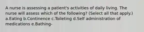 A nurse is assessing a patient's activities of daily living. The nurse will assess which of the following? (Select all that apply.) a.Eating b.Continence c.Toileting d.Self administration of medications e.Bathing-