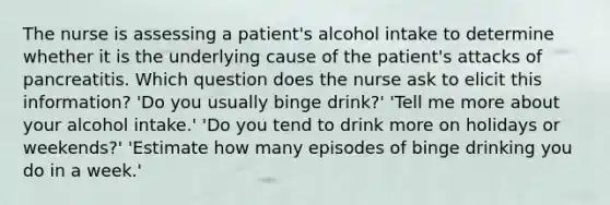 The nurse is assessing a patient's alcohol intake to determine whether it is the underlying cause of the patient's attacks of pancreatitis. Which question does the nurse ask to elicit this information? 'Do you usually binge drink?' 'Tell me more about your alcohol intake.' 'Do you tend to drink more on holidays or weekends?' 'Estimate how many episodes of binge drinking you do in a week.'