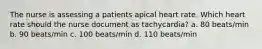 The nurse is assessing a patients apical heart rate. Which heart rate should the nurse document as tachycardia? a. 80 beats/min b. 90 beats/min c. 100 beats/min d. 110 beats/min