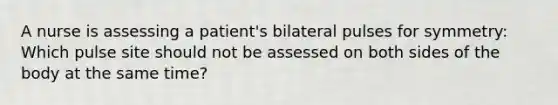 A nurse is assessing a patient's bilateral pulses for symmetry: Which pulse site should not be assessed on both sides of the body at the same time?