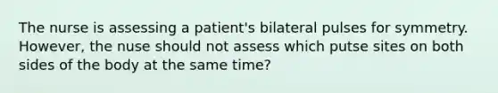 The nurse is assessing a patient's bilateral pulses for symmetry. However, the nuse should not assess which putse sites on both sides of the body at the same time?