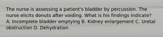 The nurse is assessing a patient's bladder by percussion. The nurse elicits donuts after voiding. What is his findings indicate? A. Incomplete bladder emptying B. Kidney enlargement C. Uretal obstruction D. Dehydration