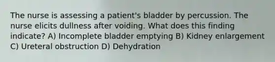 The nurse is assessing a patient's bladder by percussion. The nurse elicits dullness after voiding. What does this finding indicate? A) Incomplete bladder emptying B) Kidney enlargement C) Ureteral obstruction D) Dehydration