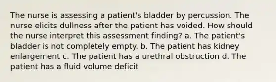 The nurse is assessing a patient's bladder by percussion. The nurse elicits dullness after the patient has voided. How should the nurse interpret this assessment finding? a. The patient's bladder is not completely empty. b. The patient has kidney enlargement c. The patient has a urethral obstruction d. The patient has a fluid volume deficit