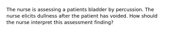 The nurse is assessing a patients bladder by percussion. The nurse elicits dullness after the patient has voided. How should the nurse interpret this assessment finding?