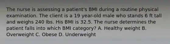 The nurse is assessing a patient's BMI during a routine physical examination. The client is a 19 year-old male who stands 6 ft tall and weighs 240 lbs. His BMI is 32.5. The nurse determines the patient falls into which BMI category? A. Healthy weight B. Overweight C. Obese D. Underweight