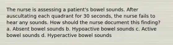 The nurse is assessing a patient's bowel sounds. After auscultating each quadrant for 30 seconds, the nurse fails to hear any sounds. How should the nurse document this finding? a. Absent bowel sounds b. Hypoactive bowel sounds c. Active bowel sounds d. Hyperactive bowel sounds