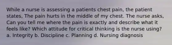 While a nurse is assessing a patients chest pain, the patient states, The pain hurts in the middle of my chest. The nurse asks, Can you tell me where the pain is exactly and describe what it feels like? Which attitude for critical thinking is the nurse using? a. Integrity b. Discipline c. Planning d. Nursing diagnosis