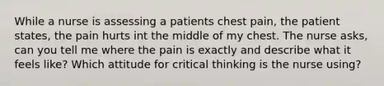 While a nurse is assessing a patients chest pain, the patient states, the pain hurts int the middle of my chest. The nurse asks, can you tell me where the pain is exactly and describe what it feels like? Which attitude for critical thinking is the nurse using?