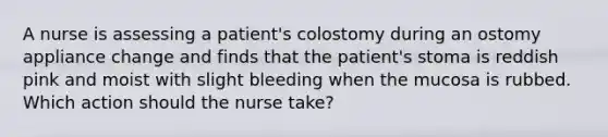 A nurse is assessing a patient's colostomy during an ostomy appliance change and finds that the patient's stoma is reddish pink and moist with slight bleeding when the mucosa is rubbed. Which action should the nurse take?