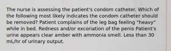 The nurse is assessing the patient's condom catheter. Which of the following most likely indicates the condom catheter should be removed? Patient complains of the leg bag feeling "heavy" while in bed. Redness and/or excoriation of the penis Patient's urine appears clear amber with ammonia smell. Less than 30 mL/hr of urinary output.