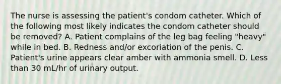 The nurse is assessing the patient's condom catheter. Which of the following most likely indicates the condom catheter should be removed? A. Patient complains of the leg bag feeling "heavy" while in bed. B. Redness and/or excoriation of the penis. C. Patient's urine appears clear amber with ammonia smell. D. Less than 30 mL/hr of urinary output.