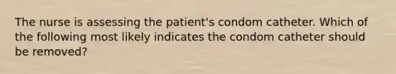 The nurse is assessing the patient's condom catheter. Which of the following most likely indicates the condom catheter should be removed?