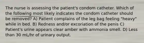 The nurse is assessing the patient's condom catheter. Which of the following most likely indicates the condom catheter should be removed? A) Patient complains of the leg bag feeling "heavy" while in bed. B) Redness and/or excoriation of the penis C) Patient's urine appears clear amber with ammonia smell. D) <a href='https://www.questionai.com/knowledge/k7BtlYpAMX-less-than' class='anchor-knowledge'>less than</a> 30 mL/hr of urinary output.