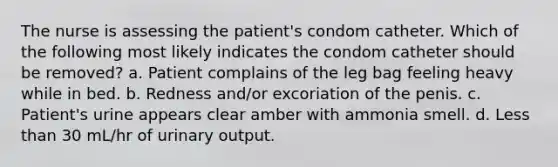 The nurse is assessing the patient's condom catheter. Which of the following most likely indicates the condom catheter should be removed? a. Patient complains of the leg bag feeling heavy while in bed. b. Redness and/or excoriation of the penis. c. Patient's urine appears clear amber with ammonia smell. d. Less than 30 mL/hr of urinary output.