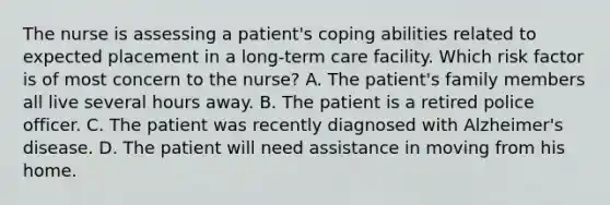 The nurse is assessing a patient's coping abilities related to expected placement in a long-term care facility. Which risk factor is of most concern to the nurse? A. The patient's family members all live several hours away. B. The patient is a retired police officer. C. The patient was recently diagnosed with Alzheimer's disease. D. The patient will need assistance in moving from his home.