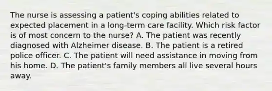 The nurse is assessing a patient's coping abilities related to expected placement in a long-term care facility. Which risk factor is of most concern to the nurse? A. The patient was recently diagnosed with Alzheimer disease. B. The patient is a retired police officer. C. The patient will need assistance in moving from his home. D. The patient's family members all live several hours away.