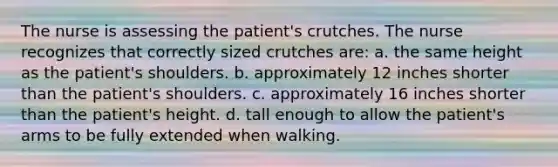 The nurse is assessing the patient's crutches. The nurse recognizes that correctly sized crutches are: a. the same height as the patient's shoulders. b. approximately 12 inches shorter than the patient's shoulders. c. approximately 16 inches shorter than the patient's height. d. tall enough to allow the patient's arms to be fully extended when walking.