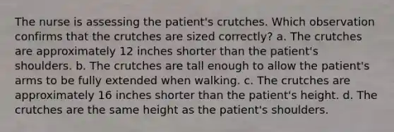 The nurse is assessing the patient's crutches. Which observation confirms that the crutches are sized correctly? a. The crutches are approximately 12 inches shorter than the patient's shoulders. b. The crutches are tall enough to allow the patient's arms to be fully extended when walking. c. The crutches are approximately 16 inches shorter than the patient's height. d. The crutches are the same height as the patient's shoulders.