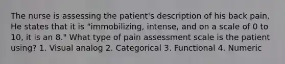 The nurse is assessing the patient's description of his back pain. He states that it is "immobilizing, intense, and on a scale of 0 to 10, it is an 8." What type of pain assessment scale is the patient using? 1. Visual analog 2. Categorical 3. Functional 4. Numeric