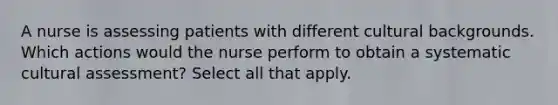 A nurse is assessing patients with different cultural backgrounds. Which actions would the nurse perform to obtain a systematic cultural assessment? Select all that apply.