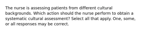 The nurse is assessing patients from different cultural backgrounds. Which action should the nurse perform to obtain a systematic cultural assessment? Select all that apply. One, some, or all responses may be correct.