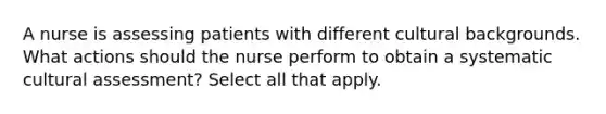 A nurse is assessing patients with different cultural backgrounds. What actions should the nurse perform to obtain a systematic cultural assessment? Select all that apply.