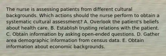 The nurse is assessing patients from different cultural backgrounds. Which actions should the nurse perform to obtain a systematic cultural assessment? A. Overlook the patient's beliefs about health care. B. Establish trusting relations with the patient. C. Obtain information by asking open-ended questions. D. Gather area demographic information from census data. E. Obtain information about economic backgrounds.