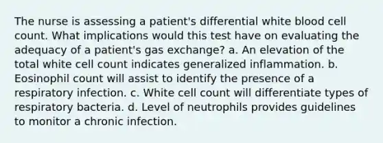 The nurse is assessing a patient's differential white blood cell count. What implications would this test have on evaluating the adequacy of a patient's gas exchange? a. An elevation of the total white cell count indicates generalized inflammation. b. Eosinophil count will assist to identify the presence of a respiratory infection. c. White cell count will differentiate types of respiratory bacteria. d. Level of neutrophils provides guidelines to monitor a chronic infection.