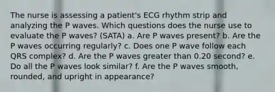 The nurse is assessing a patient's ECG rhythm strip and analyzing the P waves. Which questions does the nurse use to evaluate the P waves? (SATA) a. Are P waves present? b. Are the P waves occurring regularly? c. Does one P wave follow each QRS complex? d. Are the P waves <a href='https://www.questionai.com/knowledge/ktgHnBD4o3-greater-than' class='anchor-knowledge'>greater than</a> 0.20 second? e. Do all the P waves look similar? f. Are the P waves smooth, rounded, and upright in appearance?