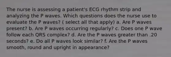 The nurse is assessing a patient's ECG rhythm strip and analyzing the P waves. Which questions does the nurse use to evaluate the P waves? ( select all that apply) a. Are P waves present? b. Are P waves occurring regularly? c. Does one P wave follow each QRS complex? d. Are the P waves greater than .20 seconds? e. Do all P waves look similar? f. Are the P waves smooth, round and upright in appearance?