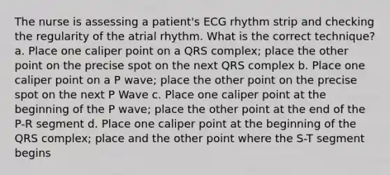 The nurse is assessing a patient's ECG rhythm strip and checking the regularity of the atrial rhythm. What is the correct technique? a. Place one caliper point on a QRS complex; place the other point on the precise spot on the next QRS complex b. Place one caliper point on a P wave; place the other point on the precise spot on the next P Wave c. Place one caliper point at the beginning of the P wave; place the other point at the end of the P-R segment d. Place one caliper point at the beginning of the QRS complex; place and the other point where the S-T segment begins