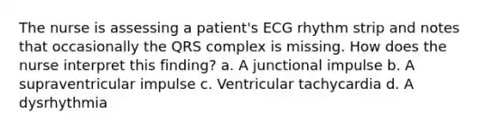 The nurse is assessing a patient's ECG rhythm strip and notes that occasionally the QRS complex is missing. How does the nurse interpret this finding? a. A junctional impulse b. A supraventricular impulse c. Ventricular tachycardia d. A dysrhythmia