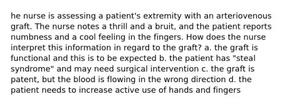 he nurse is assessing a patient's extremity with an arteriovenous graft. The nurse notes a thrill and a bruit, and the patient reports numbness and a cool feeling in the fingers. How does the nurse interpret this information in regard to the graft? a. the graft is functional and this is to be expected b. the patient has "steal syndrome" and may need surgical intervention c. the graft is patent, but the blood is flowing in the wrong direction d. the patient needs to increase active use of hands and fingers