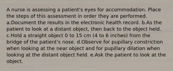 A nurse is assessing a patient's eyes for accommodation. Place the steps of this assessment in order they are performed. a.Document the results in the electronic health record. b.As the patient to look at a distant object, then back to the object held. c.Hold a straight object 0 to 15 cm (4 to 6 inches) from the bridge of the patient's nose. d.Observe for pupillary constriction when looking at the near object and for pupillary dilation when looking at the distant object held. e.Ask the patient to look at the object.