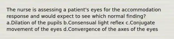 The nurse is assessing a patient's eyes for the accommodation response and would expect to see which normal finding? a.Dilation of the pupils b.Consensual light reflex c.Conjugate movement of the eyes d.Convergence of the axes of the eyes