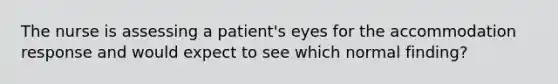 The nurse is assessing a patient's eyes for the accommodation response and would expect to see which normal finding?