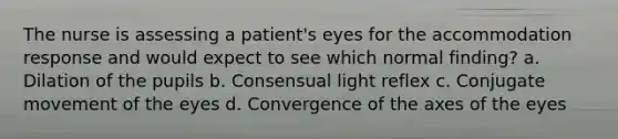 The nurse is assessing a patient's eyes for the accommodation response and would expect to see which normal finding? a. Dilation of the pupils b. Consensual light reflex c. Conjugate movement of the eyes d. Convergence of the axes of the eyes