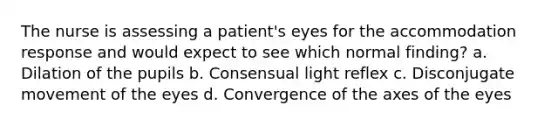 The nurse is assessing a patient's eyes for the accommodation response and would expect to see which normal finding? a. Dilation of the pupils b. Consensual light reflex c. Disconjugate movement of the eyes d. Convergence of the axes of the eyes