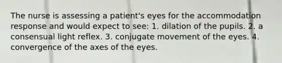 The nurse is assessing a patient's eyes for the accommodation response and would expect to see: 1. dilation of the pupils. 2. a consensual light reflex. 3. conjugate movement of the eyes. 4. convergence of the axes of the eyes.