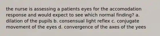 the nurse is assessing a patients eyes for the accomodation response and would expect to see which normal finding? a. dilation of the pupils b. consensual light reflex c. conjugate movement of the eyes d. convergence of the axes of the yees