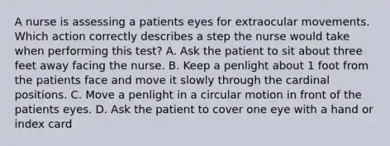 A nurse is assessing a patients eyes for extraocular movements. Which action correctly describes a step the nurse would take when performing this test? A. Ask the patient to sit about three feet away facing the nurse. B. Keep a penlight about 1 foot from the patients face and move it slowly through the cardinal positions. C. Move a penlight in a circular motion in front of the patients eyes. D. Ask the patient to cover one eye with a hand or index card